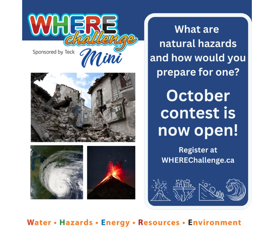 Logo with the text 'WHERE Challenge Mini' is displayed prominently. Below the logo is a smaller text that acknowledges the challenge sponsor, 'Teck Resources Limited.' Images show rubble from a building destroyed by an earthquake, a hurricane that looks like a swirl of wind, and an exploding volcano. The overlaid text on the image extends an invitation to the reader. It encourages them to take part in the October challenge by visiting the website WHEREChallenge.ca. At the bottom of the image, the words 'water,' 'hazards,' 'energy,' 'resources,' and 'environment' are neatly displayed. These words represent the acronym 'WHERE' and symbolize the diverse areas where Earth scientists work.